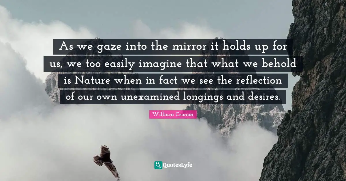 As we gaze into the mirror it holds up for us, we too easily imagine that what we behold is Nature when in fact we see the reflection of our own unexamined longings and desires.