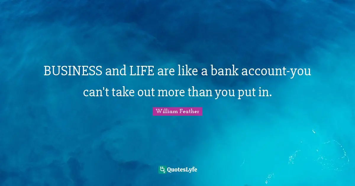 BUSINESS and LIFE are like a bank account-you can't take out more than you put in.