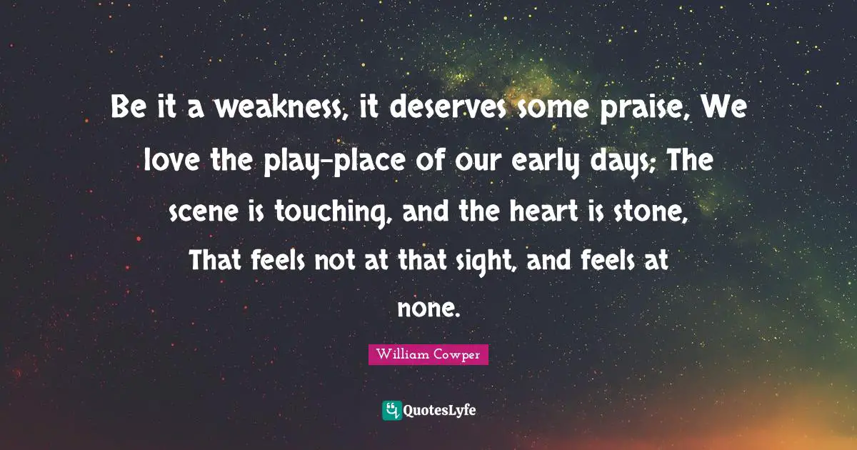 Be it a weakness, it deserves some praise, We love the play-place of our early days; The scene is touching, and the heart is stone, That feels not at that sight, and feels at none.