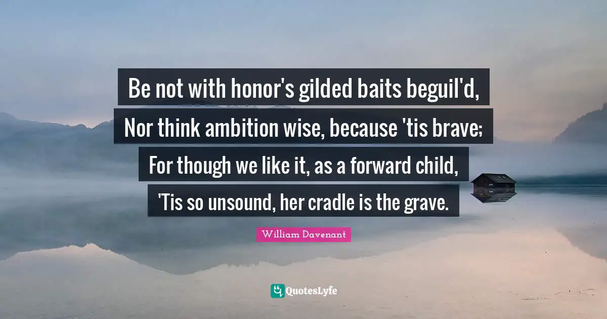 Be not with honor's gilded baits beguil'd, Nor think ambition wise, because 'tis brave; For though we like it, as a forward child, 'Tis so unsound, her cradle is the grave.