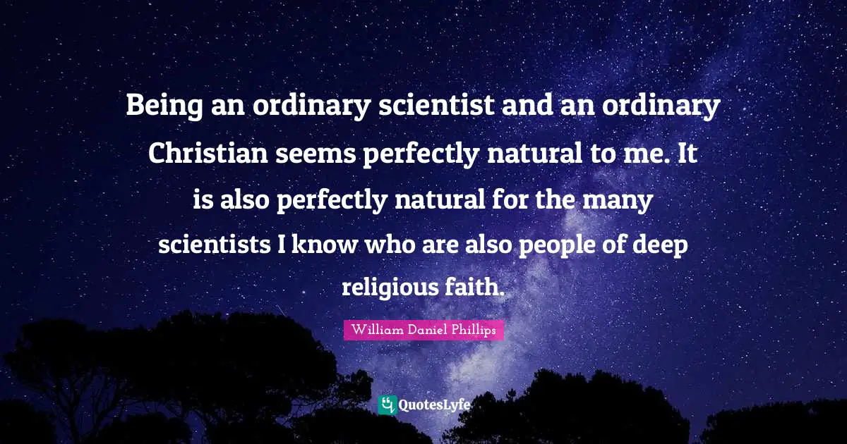 Being an ordinary scientist and an ordinary Christian seems perfectly natural to me. It is also perfectly natural for the many scientists I know who are also people of deep religious faith.