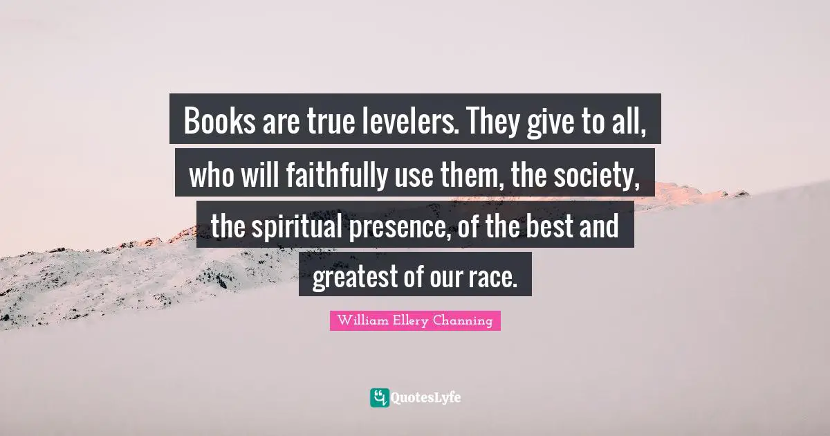 Books are true levelers. They give to all, who will faithfully use them, the society, the spiritual presence, of the best and greatest of our race.