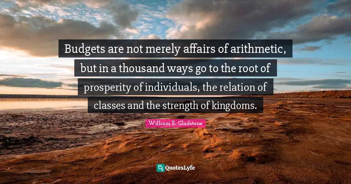 Budgets are not merely affairs of arithmetic, but in a thousand ways go to the root of prosperity of individuals, the relation of classes and the strength of kingdoms.