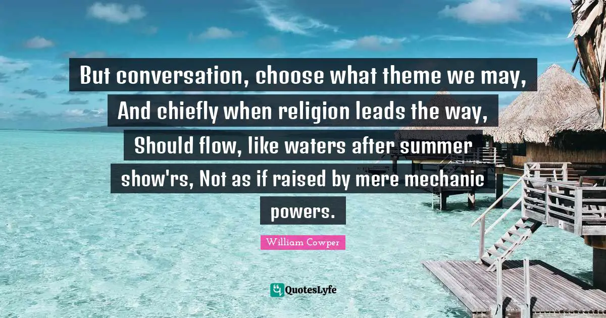 But conversation, choose what theme we may, And chiefly when religion leads the way, Should flow, like waters after summer show'rs, Not as if raised by mere mechanic powers.