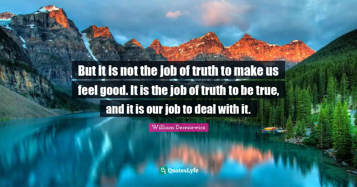 But it is not the job of truth to make us feel good. It is the job of truth to be true, and it is our job to deal with it.