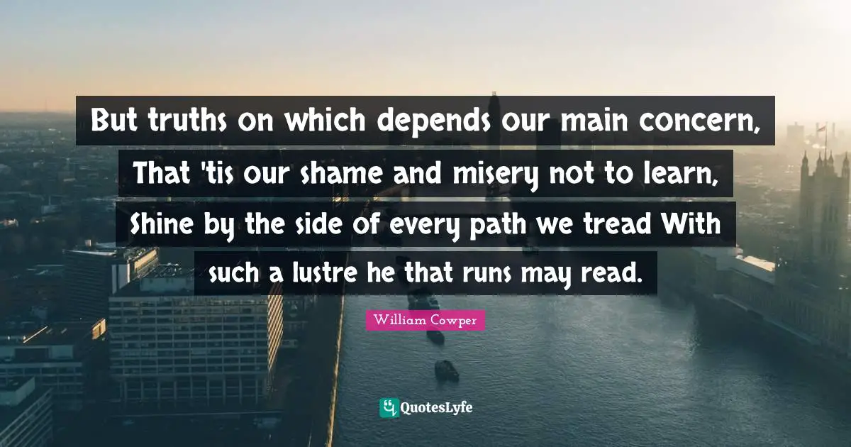 But truths on which depends our main concern, That 'tis our shame and misery not to learn, Shine by the side of every path we tread With such a lustre he that runs may read.