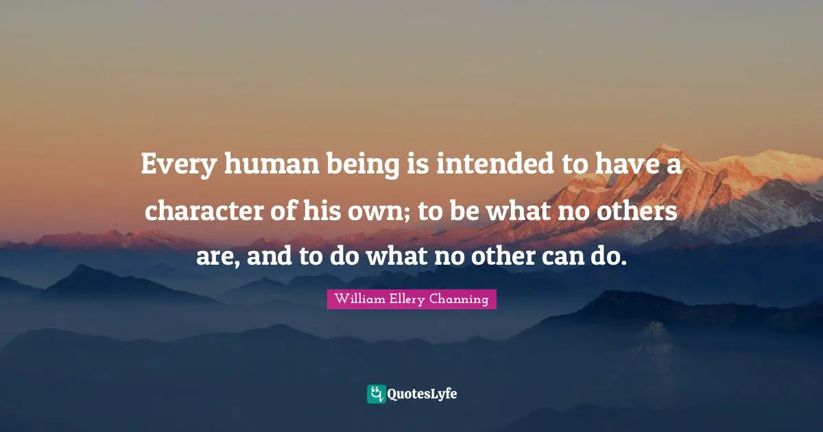 Every human being is intended to have a character of his own; to be what no others are, and to do what no other can do.