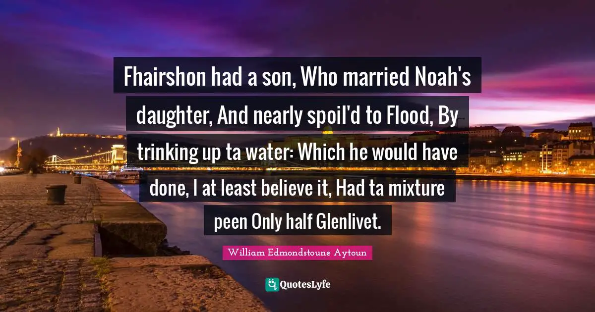 Fhairshon had a son, Who married Noah's daughter, And nearly spoil'd to Flood, By trinking up ta water: Which he would have done, I at least believe it, Had ta mixture peen Only half Glenlivet.
