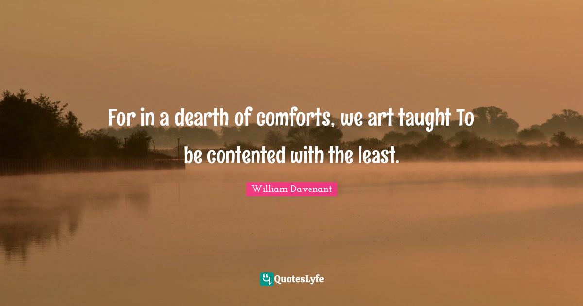 For in a dearth of comforts, we art taught To be contented with the least.