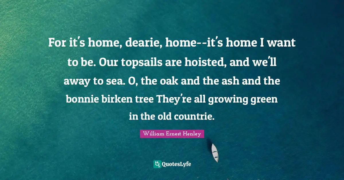For it's home, dearie, home--it's home I want to be. Our topsails are hoisted, and we'll away to sea. O, the oak and the ash and the bonnie birken tree They're all growing green in the old countrie.