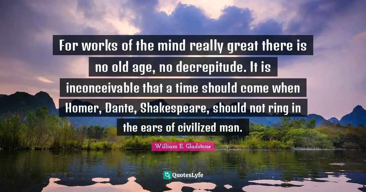 For works of the mind really great there is no old age, no decrepitude. It is inconceivable that a time should come when Homer, Dante, Shakespeare, should not ring in the ears of civilized man.