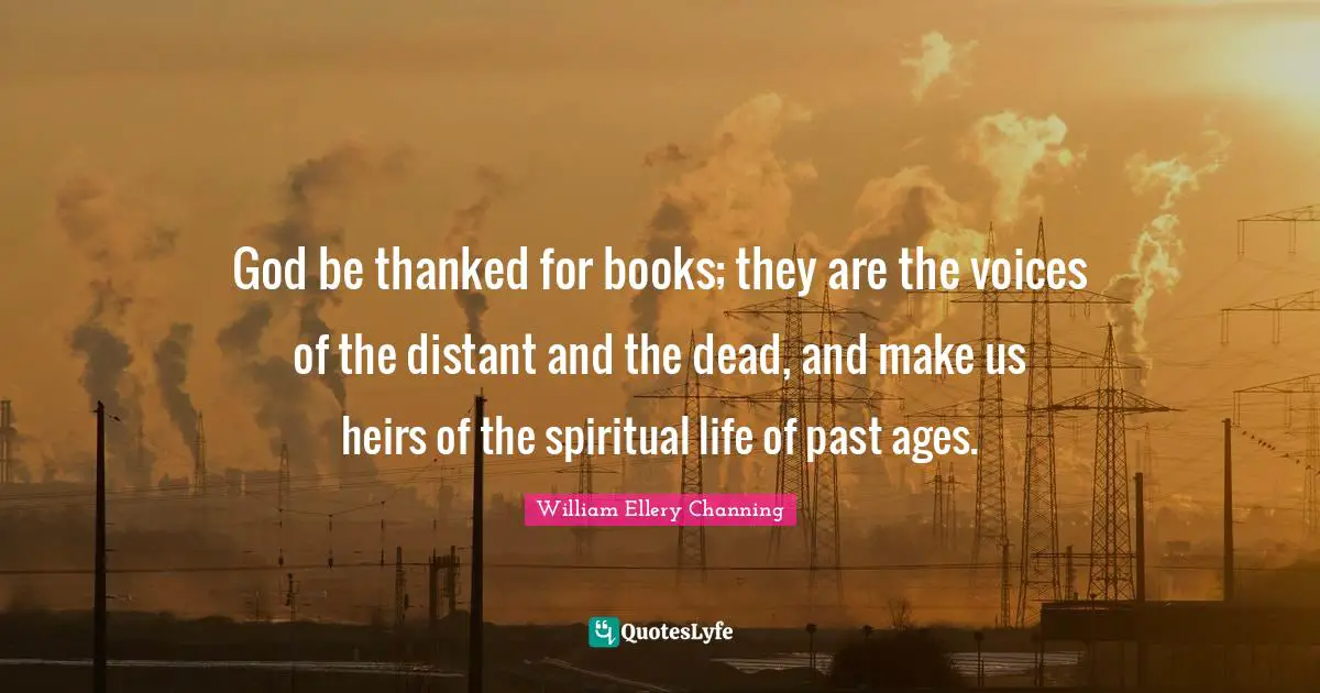 God be thanked for books; they are the voices of the distant and the dead, and make us heirs of the spiritual life of past ages.
