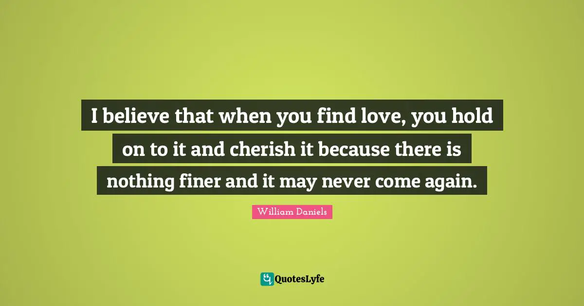 I believe that when you find love, you hold on to it and cherish it because there is nothing finer and it may never come again.