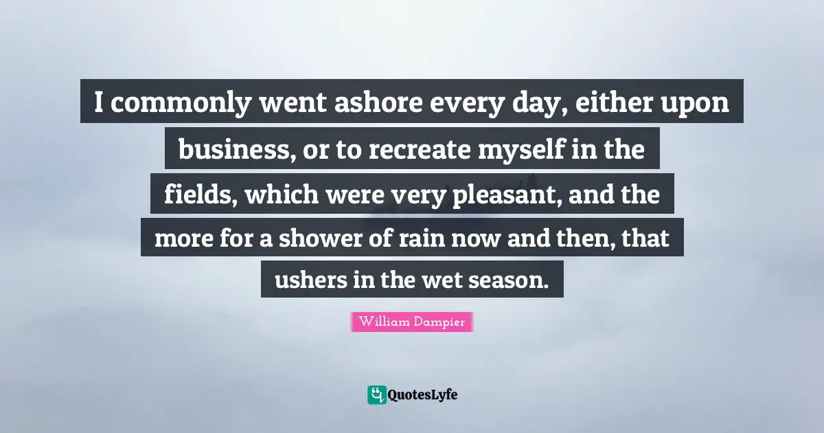 I commonly went ashore every day, either upon business, or to recreate myself in the fields, which were very pleasant, and the more for a shower of rain now and then, that ushers in the wet season.