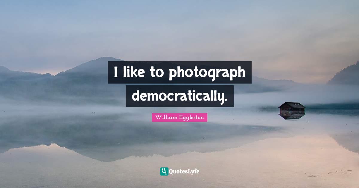 I like to photograph democratically.