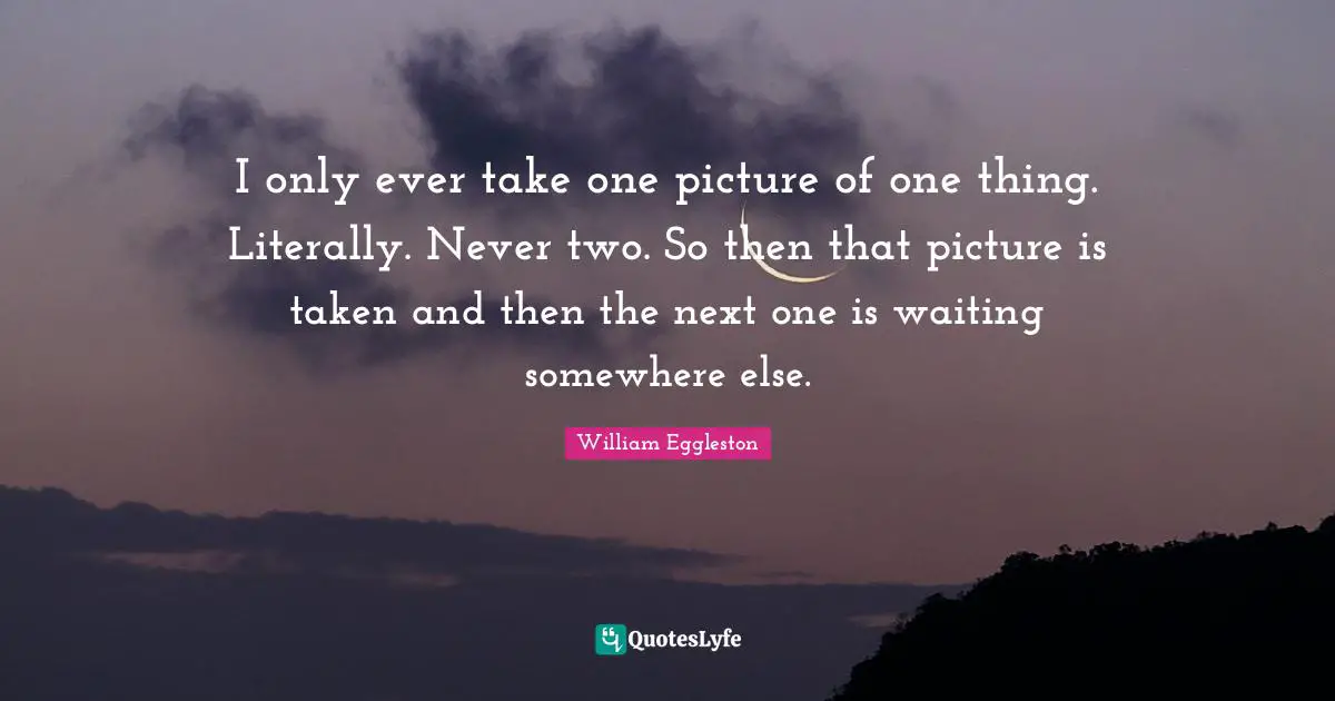 I only ever take one picture of one thing. Literally. Never two. So then that picture is taken and then the next one is waiting somewhere else.
