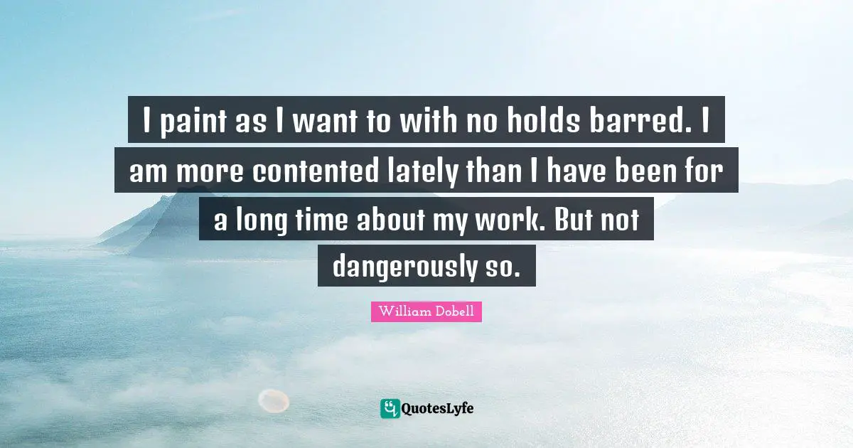 I paint as I want to with no holds barred. I am more contented lately than I have been for a long time about my work. But not dangerously so.
