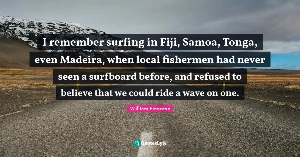 I remember surfing in Fiji, Samoa, Tonga, even Madeira, when local fishermen had never seen a surfboard before, and refused to believe that we could ride a wave on one.