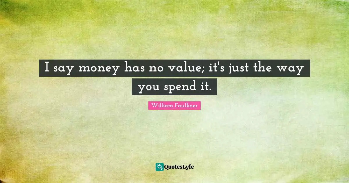 I say money has no value; it's just the way you spend it.