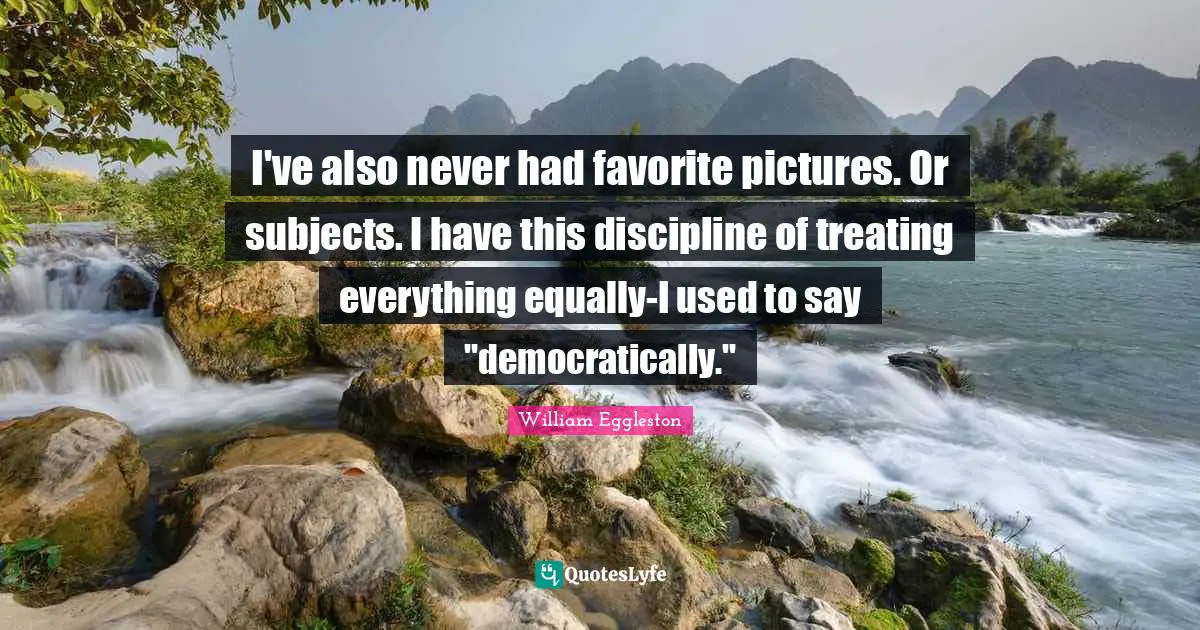 I've also never had favorite pictures. Or subjects. I have this discipline of treating everything equally-I used to say "democratically."