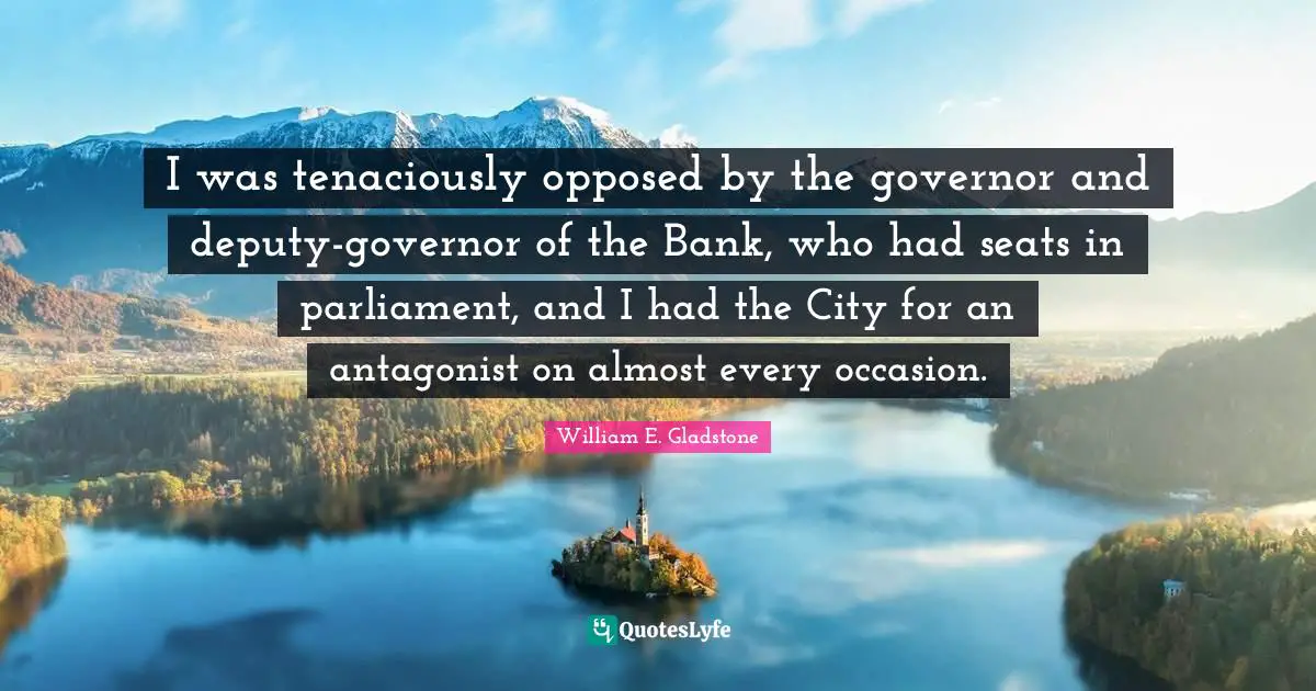 I was tenaciously opposed by the governor and deputy-governor of the Bank, who had seats in parliament, and I had the City for an antagonist on almost every occasion.