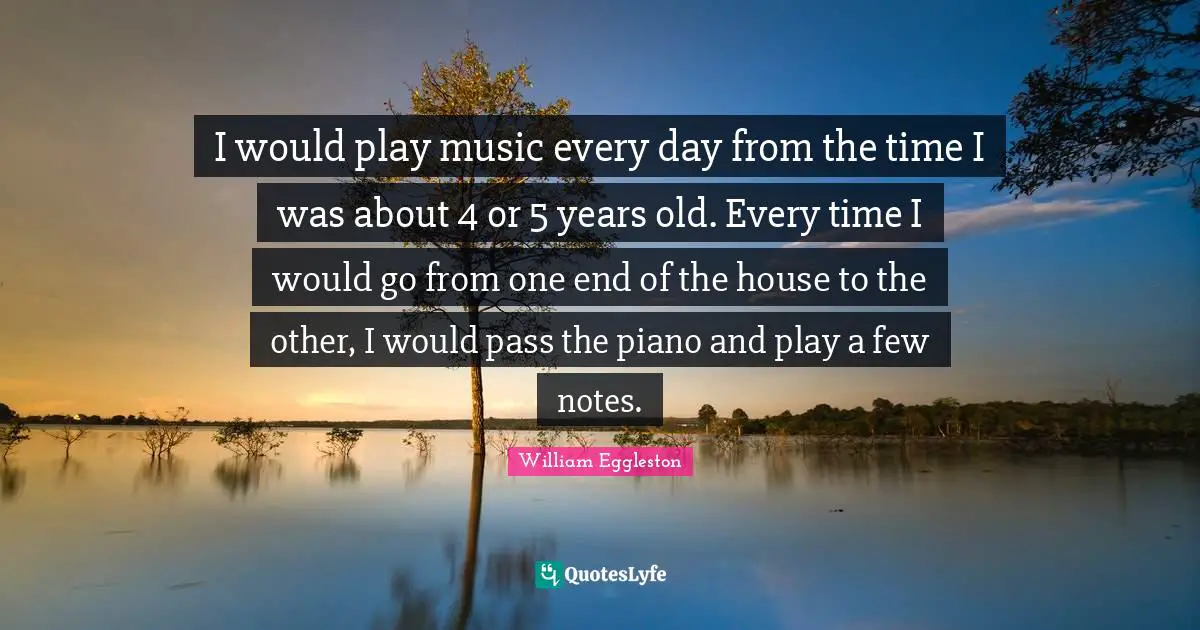 I would play music every day from the time I was about 4 or 5 years old. Every time I would go from one end of the house to the other, I would pass the piano and play a few notes.