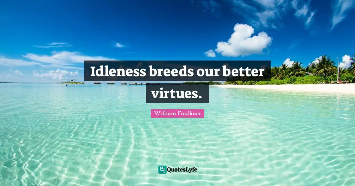 Idleness breeds our better virtues.