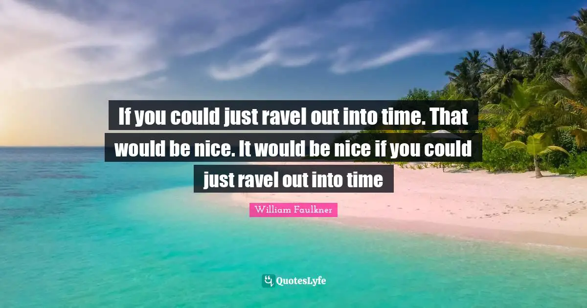 If you could just ravel out into time. That would be nice. It would be nice if you could just ravel out into time