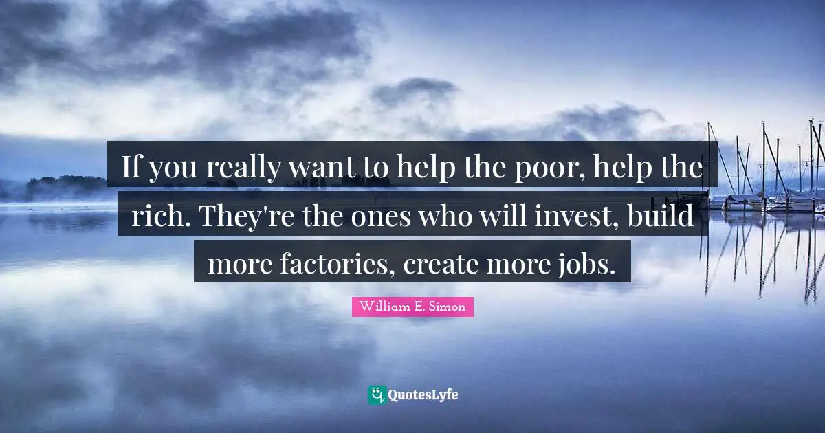 If you really want to help the poor, help the rich. They're the ones who will invest, build more factories, create more jobs.