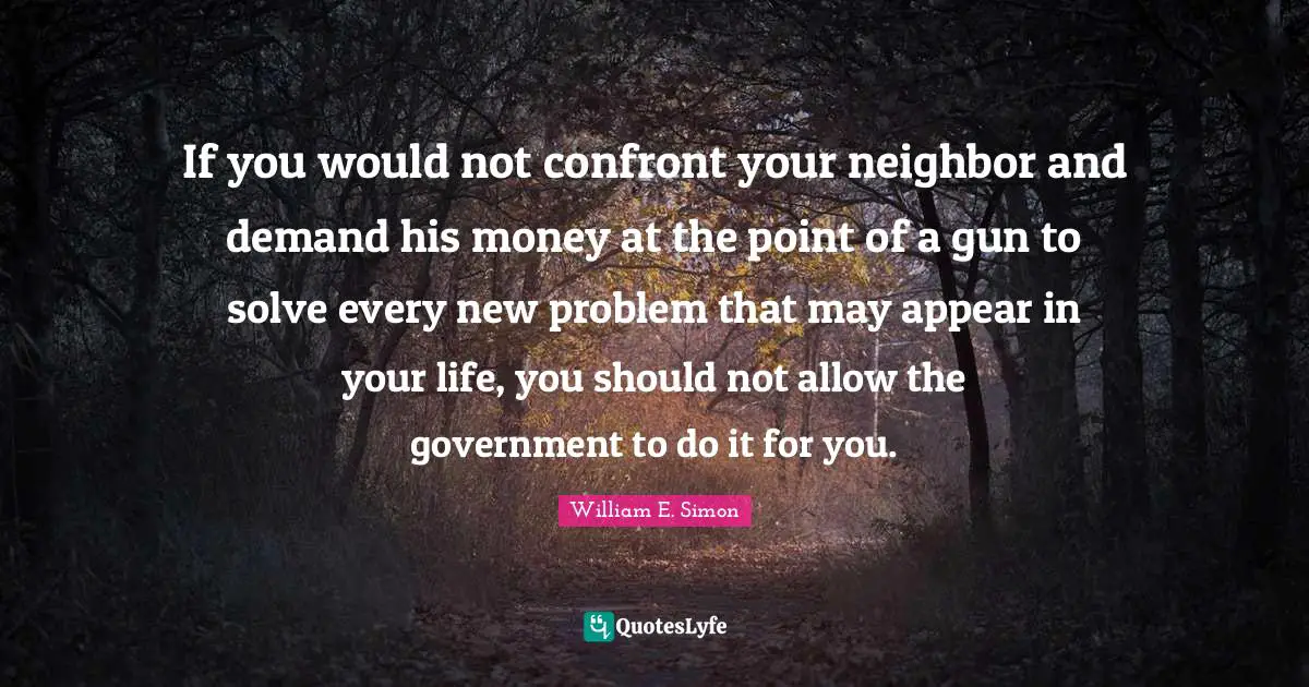 If you would not confront your neighbor and demand his money at the point of a gun to solve every new problem that may appear in your life, you should not allow the government to do it for you.