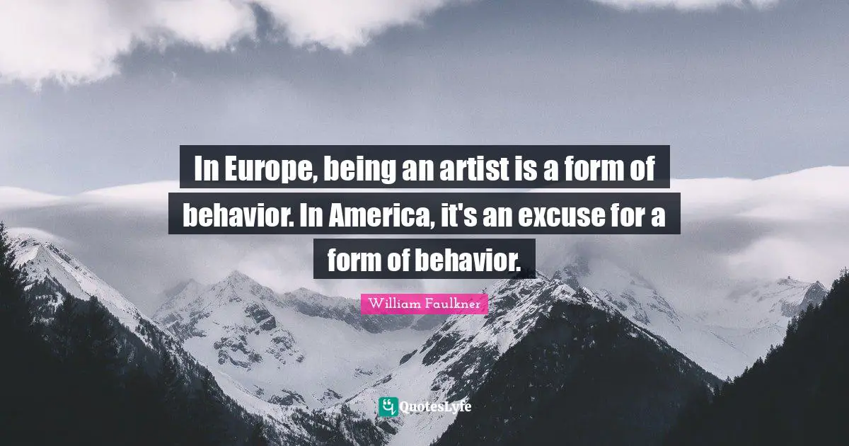 In Europe, being an artist is a form of behavior. In America, it's an excuse for a form of behavior.