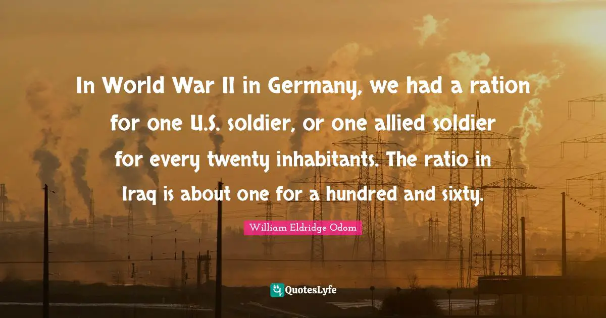 In World War II in Germany, we had a ration for one U.S. soldier, or one allied soldier for every twenty inhabitants. The ratio in Iraq is about one for a hundred and sixty.