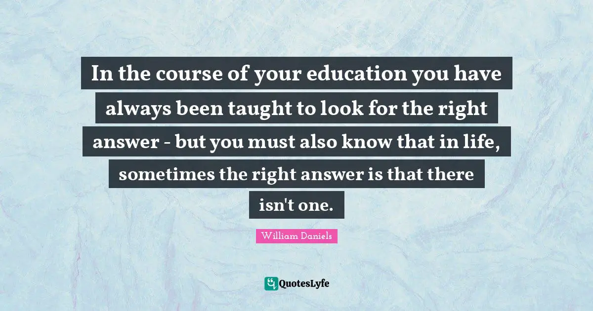 In the course of your education you have always been taught to look for the right answer - but you must also know that in life, sometimes the right answer is that there isn't one.