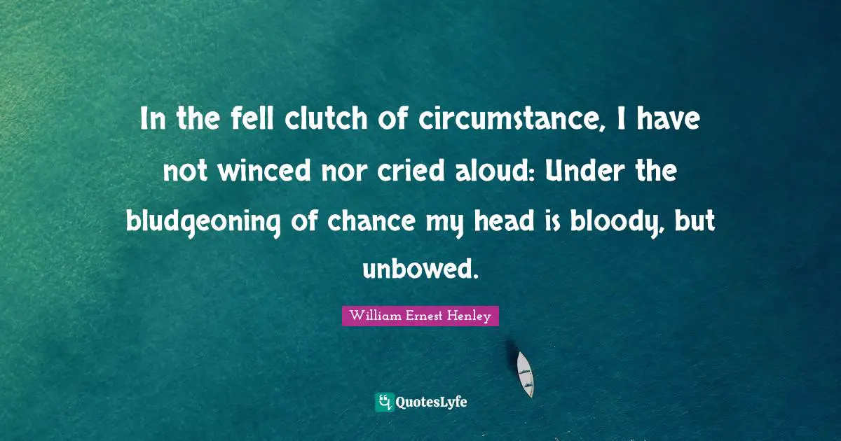 In the fell clutch of circumstance, I have not winced nor cried aloud: Under the bludgeoning of chance my head is bloody, but unbowed.