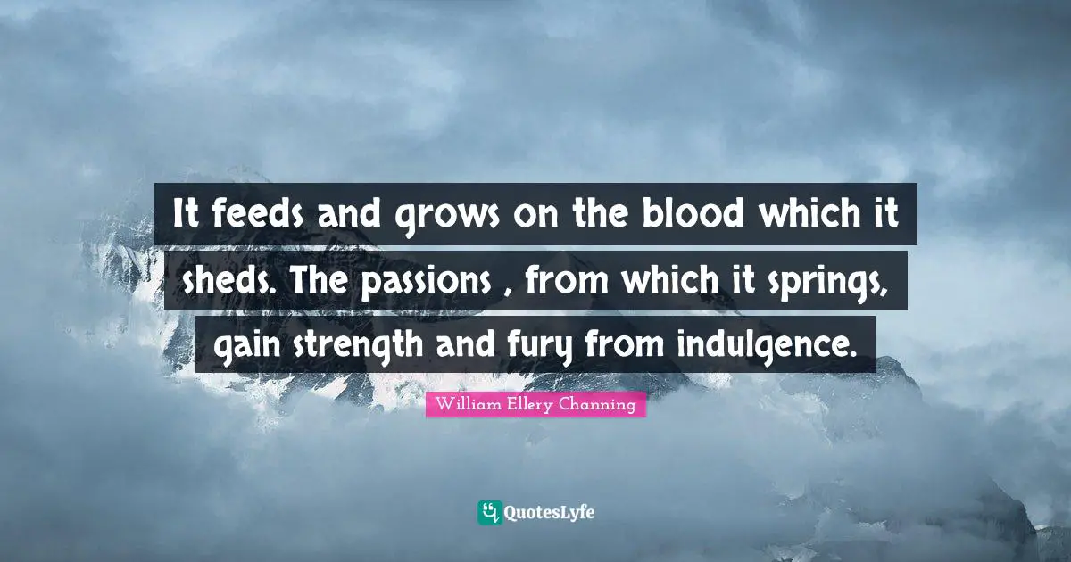 It feeds and grows on the blood which it sheds. The passions , from which it springs, gain strength and fury from indulgence.