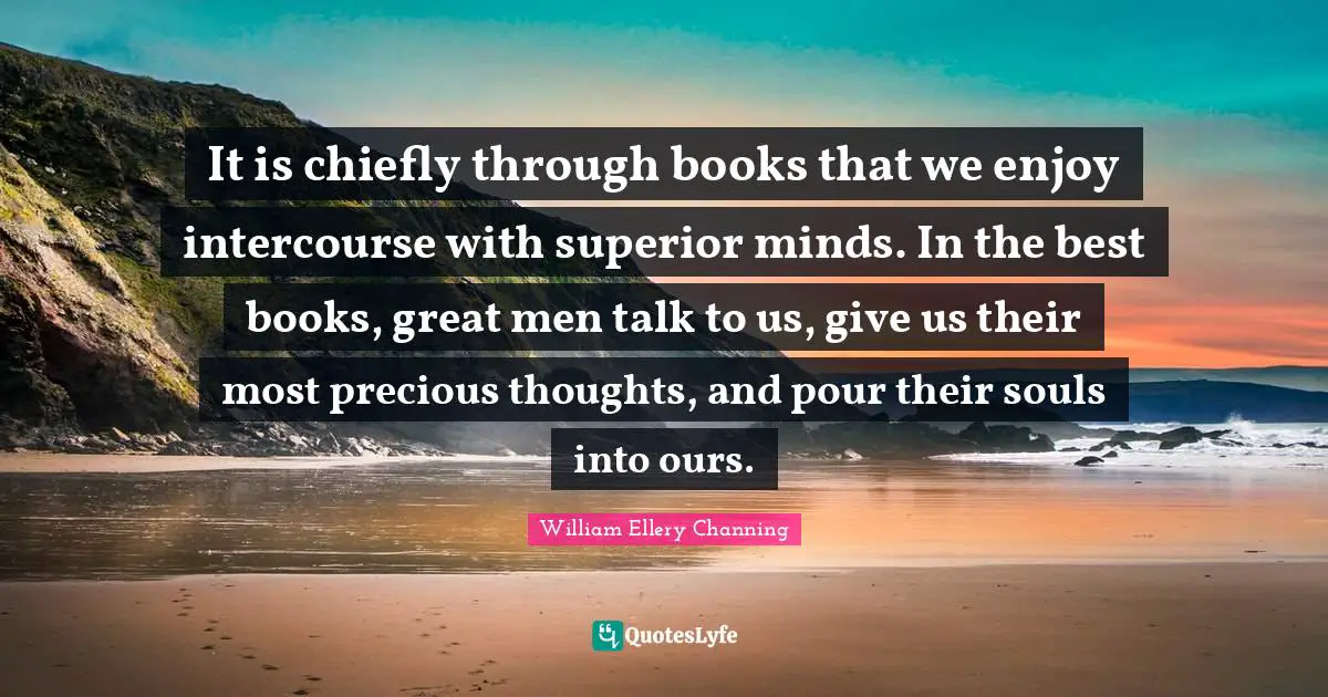 It is chiefly through books that we enjoy intercourse with superior minds. In the best books, great men talk to us, give us their most precious thoughts, and pour their souls into ours.