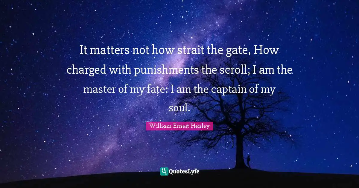 It matters not how strait the gate, How charged with punishments the scroll; I am the master of my fate: I am the captain of my soul.