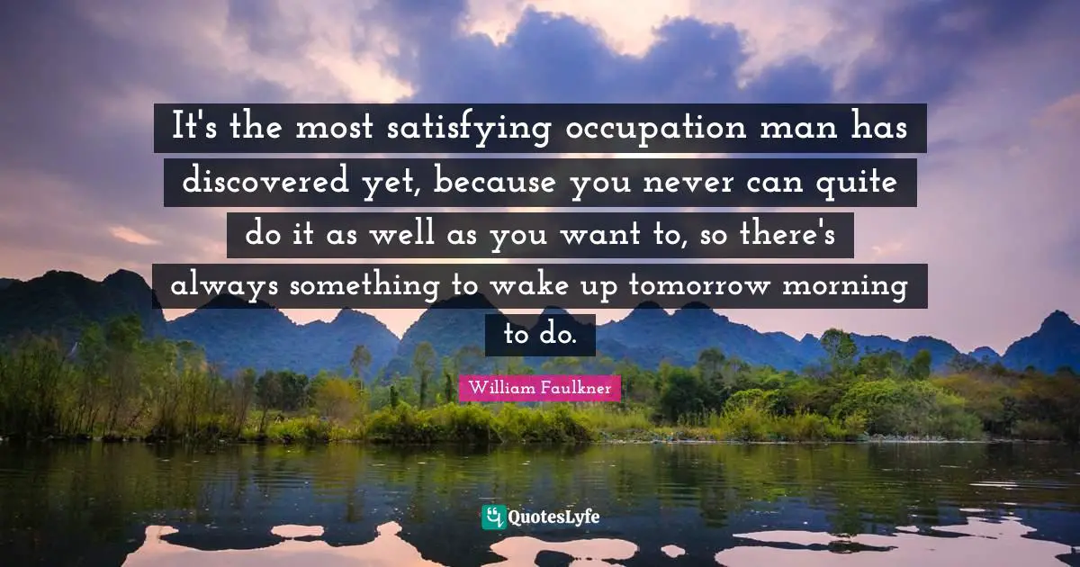 It's the most satisfying occupation man has discovered yet, because you never can quite do it as well as you want to, so there's always something to wake up tomorrow morning to do.