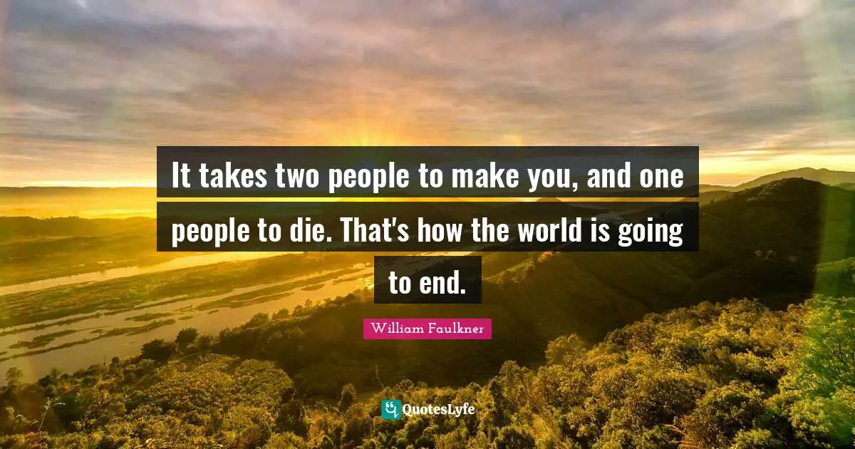 It takes two people to make you, and one people to die. That's how the world is going to end.
