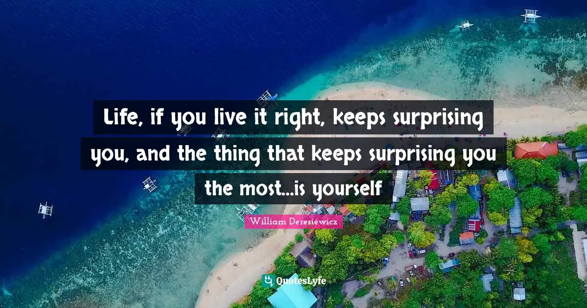 Life, if you live it right, keeps surprising you, and the thing that keeps surprising you the most…is yourself