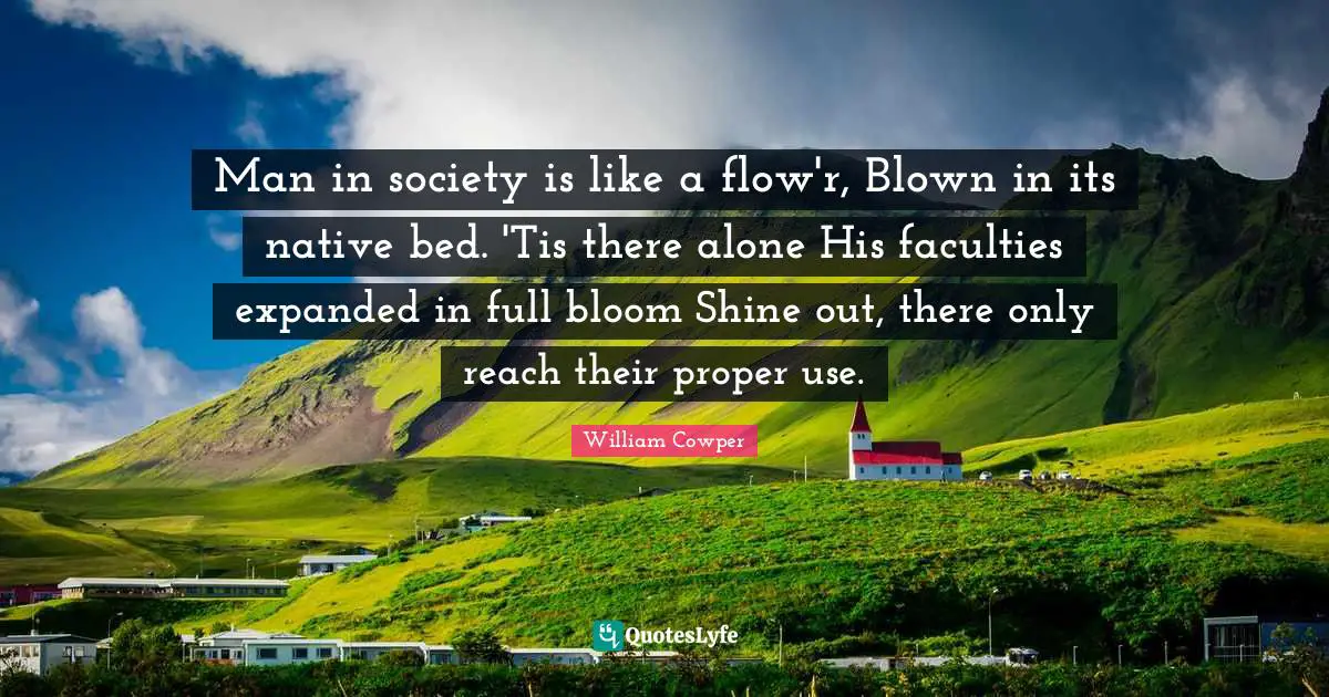 Man in society is like a flow'r, Blown in its native bed. 'Tis there alone His faculties expanded in full bloom Shine out, there only reach their proper use.