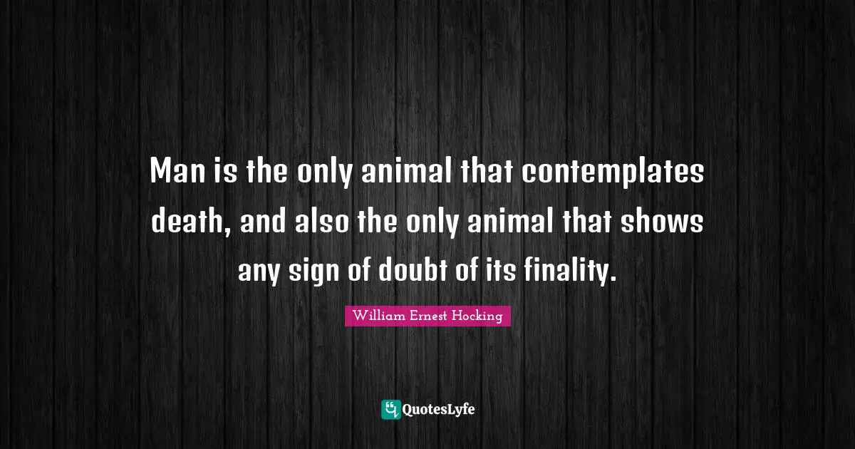 Man is the only animal that contemplates death, and also the only animal that shows any sign of doubt of its finality.