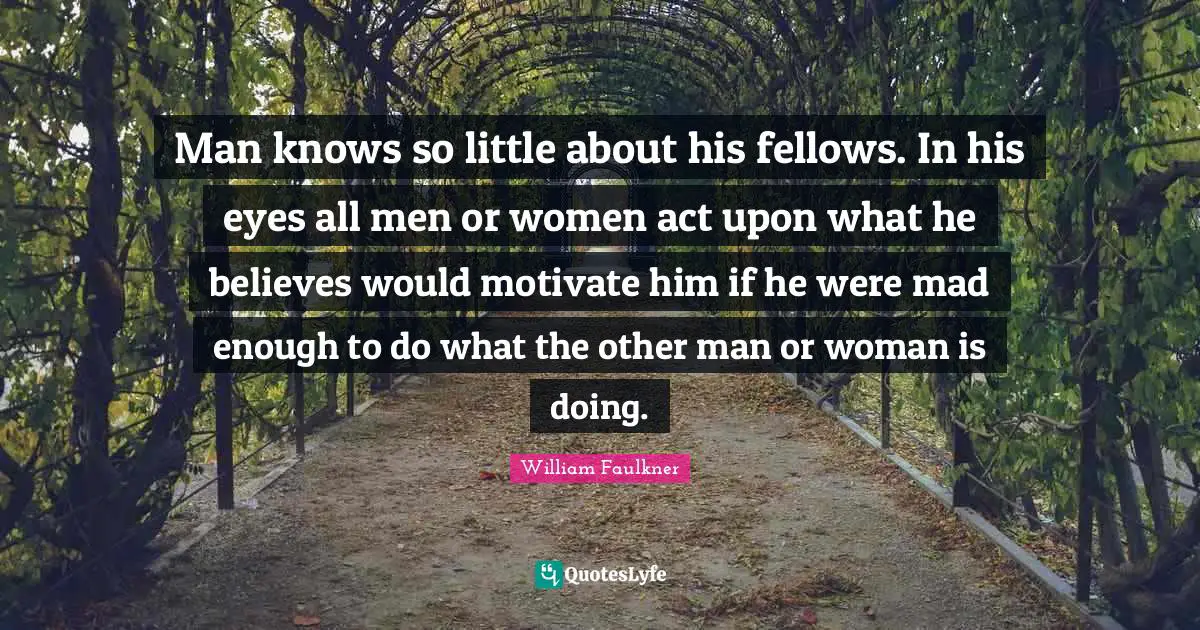 Man knows so little about his fellows. In his eyes all men or women act upon what he believes would motivate him if he were mad enough to do what the other man or woman is doing.