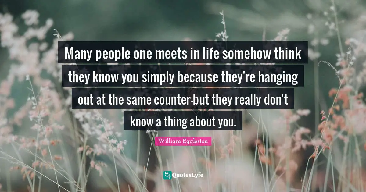 Many people one meets in life somehow think they know you simply because they're hanging out at the same counter-but they really don't know a thing about you.