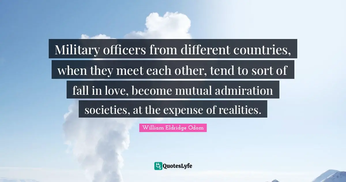 Military officers from different countries, when they meet each other, tend to sort of fall in love, become mutual admiration societies, at the expense of realities.