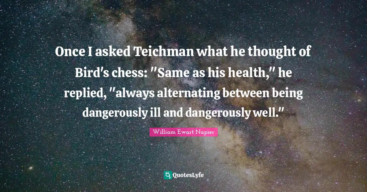 Once I asked Teichman what he thought of Bird's chess: "Same as his health," he replied, "always alternating between being dangerously ill and dangerously well."