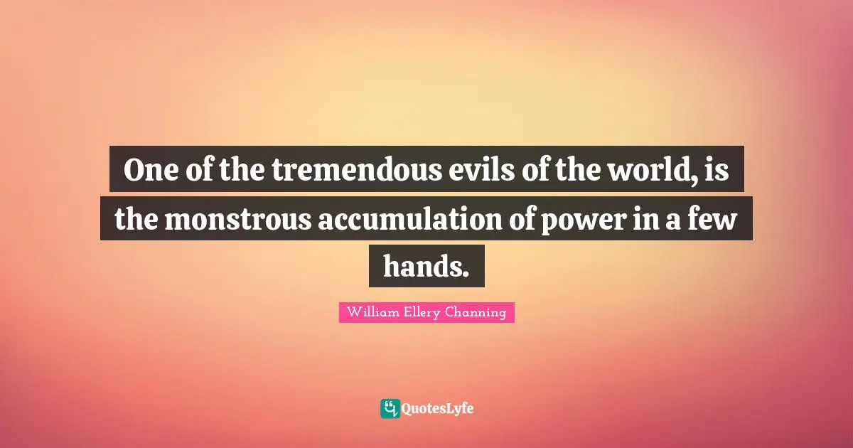 One of the tremendous evils of the world, is the monstrous accumulation of power in a few hands.