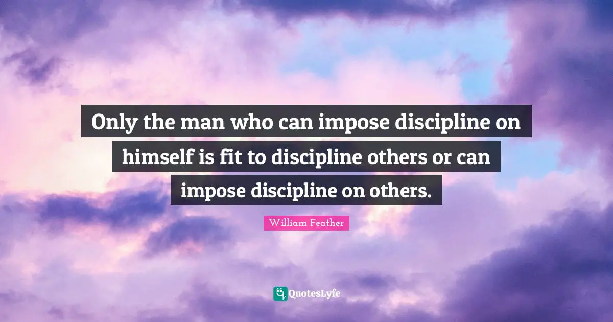 Only the man who can impose discipline on himself is fit to discipline others or can impose discipline on others.