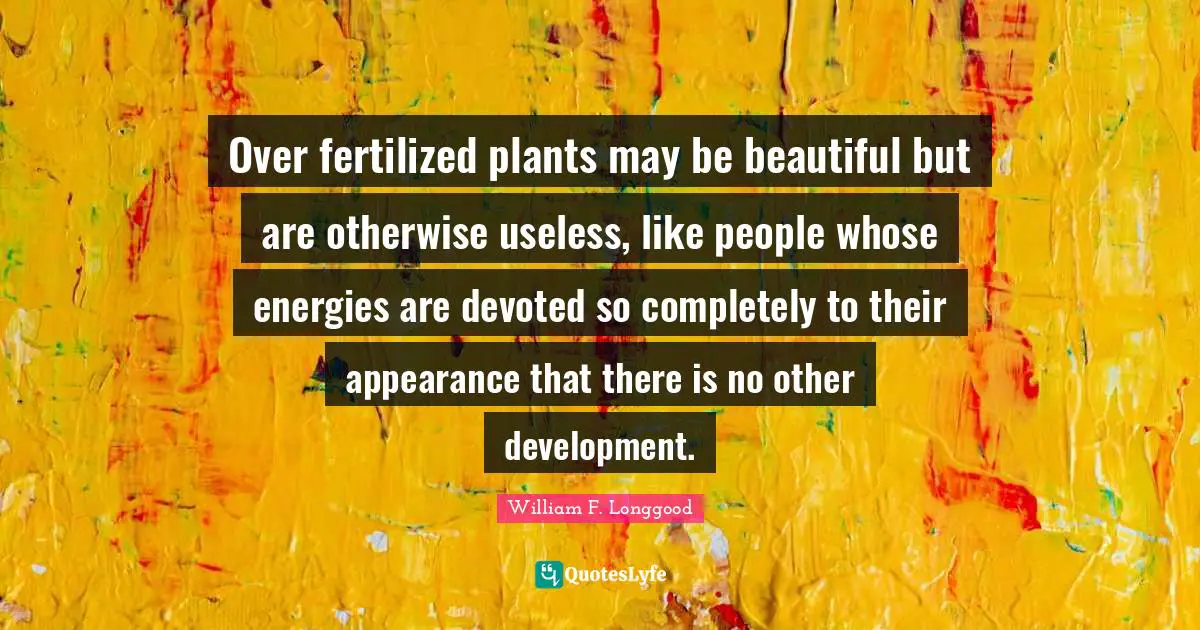 Over fertilized plants may be beautiful but are otherwise useless, like people whose energies are devoted so completely to their appearance that there is no other development.