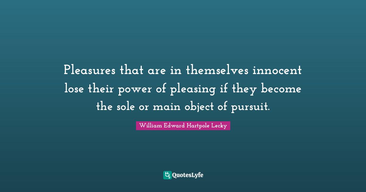 Pleasures that are in themselves innocent lose their power of pleasing if they become the sole or main object of pursuit.